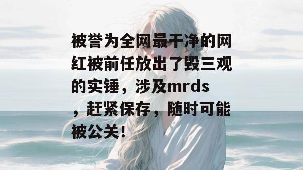 被誉为全网最干净的网红被前任放出了毁三观的实锤,涉及mrds,赶紧保存,随时可能被公关! 被誉为全网最干净的网红被前任放出了毁三观的实锤,涉及mrds,赶紧保存,随时可能被公关!