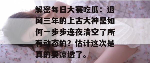 解密每日大赛吃瓜：退网三年的上古大神是如何一步步连夜清空了所有动态的？估计这次是真的要凉透了。