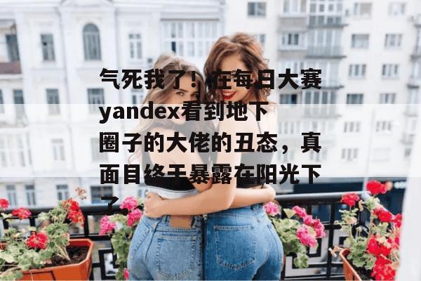 气死我了!在每日大赛yandex看到地下圈子的大佬的丑态,真面目终于暴露在阳光下了。 气死我了!在每日大赛yandex看到地下圈子的大佬的丑态,真面目终于暴露在阳光下了。