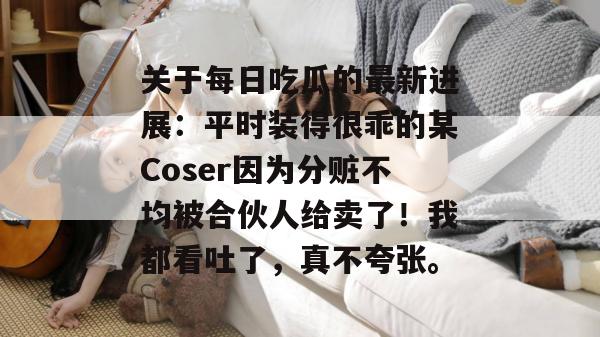 关于每日吃瓜的最新进展：平时装得很乖的某Coser因为分赃不均被合伙人给卖了！我都看吐了，真不夸张。