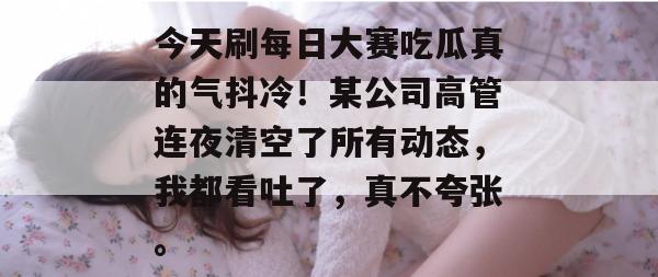 今天刷每日大赛吃瓜真的气抖冷！某公司高管连夜清空了所有动态，我都看吐了，真不夸张。
