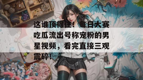这谁顶得住！每日大赛吃瓜流出号称宠粉的男星视频，看完直接三观震碎！