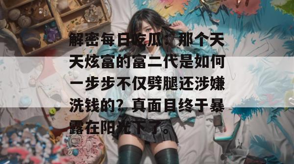 解密每日吃瓜：那个天天炫富的富二代是如何一步步不仅劈腿还涉嫌洗钱的？真面目终于暴露在阳光下了。