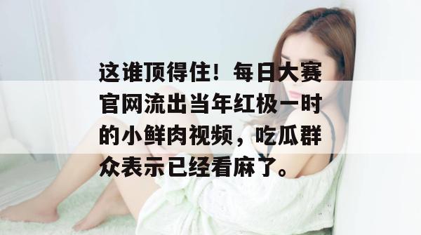 这谁顶得住！每日大赛官网流出当年红极一时的小鲜肉视频，吃瓜群众表示已经看麻了。
