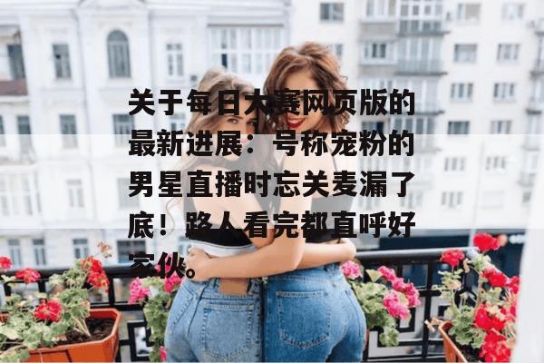 关于每日大赛网页版的最新进展：号称宠粉的男星直播时忘关麦漏了底！路人看完都直呼好家伙。