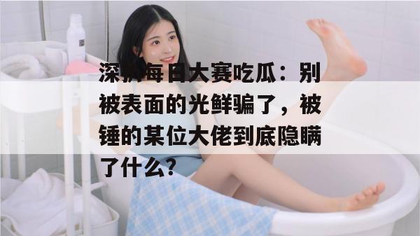深扒每日大赛吃瓜：别被表面的光鲜骗了，被锤的某位大佬到底隐瞒了什么？