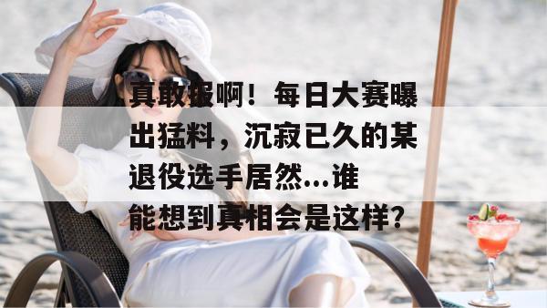 真敢报啊！每日大赛曝出猛料，沉寂已久的某退役选手居然...谁能想到真相会是这样？
