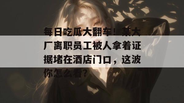 每日吃瓜大翻车!某大厂离职员工被人拿着证据堵在酒店门口,这波你怎么看? 每日吃瓜大翻车!某大厂离职员工被人拿着证据堵在酒店门口,这波你怎么看?