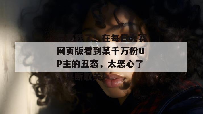 气死我了!在每日大赛网页版看到某千万粉UP主的丑态,太恶心了,果断取关!