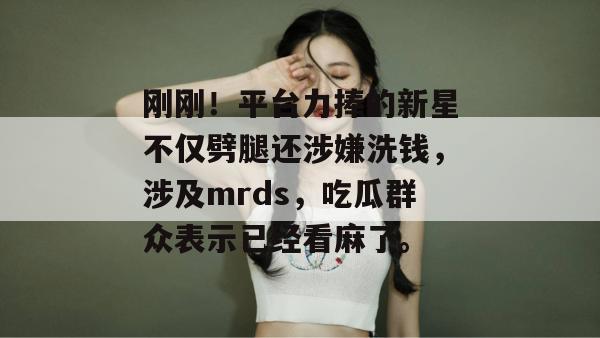 刚刚!平台力捧的新星不仅劈腿还涉嫌洗钱,涉及mrds,吃瓜群众表示已经看麻了。