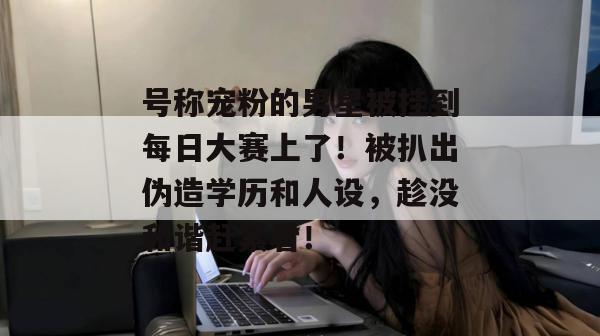 号称宠粉的男星被挂到每日大赛上了！被扒出伪造学历和人设，趁没和谐赶紧看！