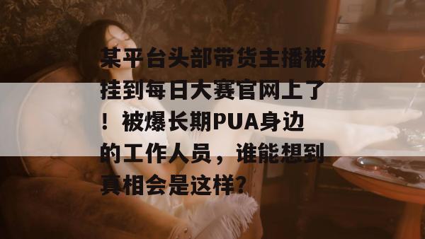 某平台头部带货主播被挂到每日大赛官网上了!被爆长期PUA身边的工作人员,谁能想到真相会是这样? 某平台头部带货主播被挂到每日大赛官网上了!被爆长期PUA身边的工作人员,谁能想到真相会是这样?