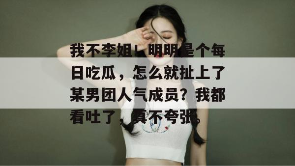 我不李姐！明明是个每日吃瓜，怎么就扯上了某男团人气成员？我都看吐了，真不夸张。