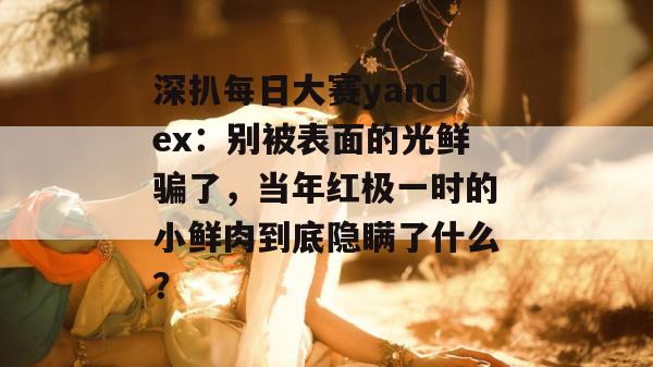 深扒每日大赛yandex:别被表面的光鲜骗了,当年红极一时的小鲜肉到底隐瞒了什么? 深扒每日大赛yandex:别被表面的光鲜骗了,当年红极一时的小鲜肉到底隐瞒了什么?
