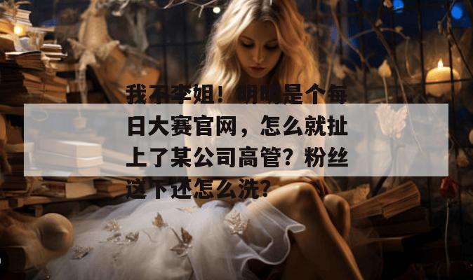 我不李姐！明明是个每日大赛官网，怎么就扯上了某公司高管？粉丝这下还怎么洗？