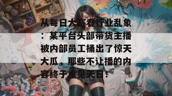 从每日大赛看行业乱象:某平台头部带货主播被内部员工捅出了惊天大瓜,那些不让播的内容终于重见天日! 从每日大赛看行业乱象:某平台头部带货主播被内部员工捅出了惊天大瓜,那些不让播的内容终于重见天日!