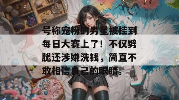 号称宠粉的男星被挂到每日大赛上了！不仅劈腿还涉嫌洗钱，简直不敢相信自己的眼睛。
