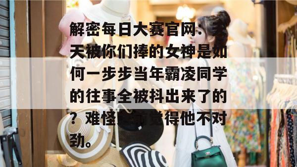 解密每日大赛官网：天天被你们捧的女神是如何一步步当年霸凌同学的往事全被抖出来了的？难怪之前觉得他不对劲。