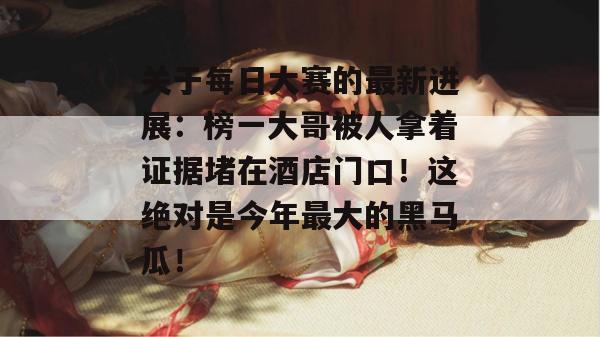 关于每日大赛的最新进展：榜一大哥被人拿着证据堵在酒店门口！这绝对是今年最大的黑马瓜！