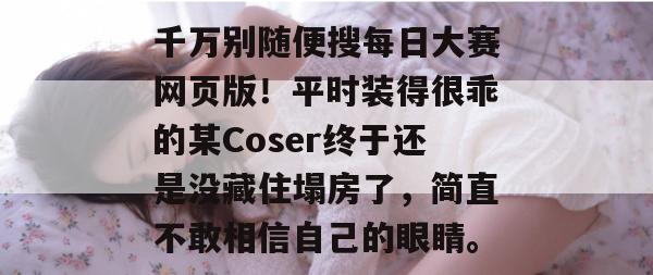 千万别随便搜每日大赛网页版!平时装得很乖的某Coser终于还是没藏住塌房了,简直不敢相信自己的眼睛。 千万别随便搜每日大赛网页版!平时装得很乖的某Coser终于还是没藏住塌房了,简直不敢相信自己的眼睛。
