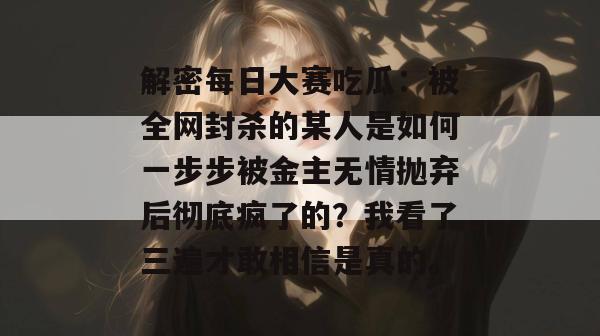 解密每日大赛吃瓜:被全网封杀的某人是如何一步步被金主无情抛弃后彻底疯了的?我看了三遍才敢相信是真的。 解密每日大赛吃瓜:被全网封杀的某人是如何一步步被金主无情抛弃后彻底疯了的?我看了三遍才敢相信是真的。